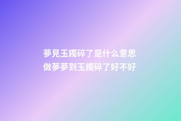 夢見玉鐲碎了是什么意思 做夢夢到玉鐲碎了好不好